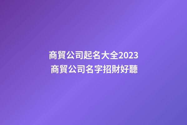 商貿公司起名大全2023 商貿公司名字招財好聽-第1張-公司起名-玄機派